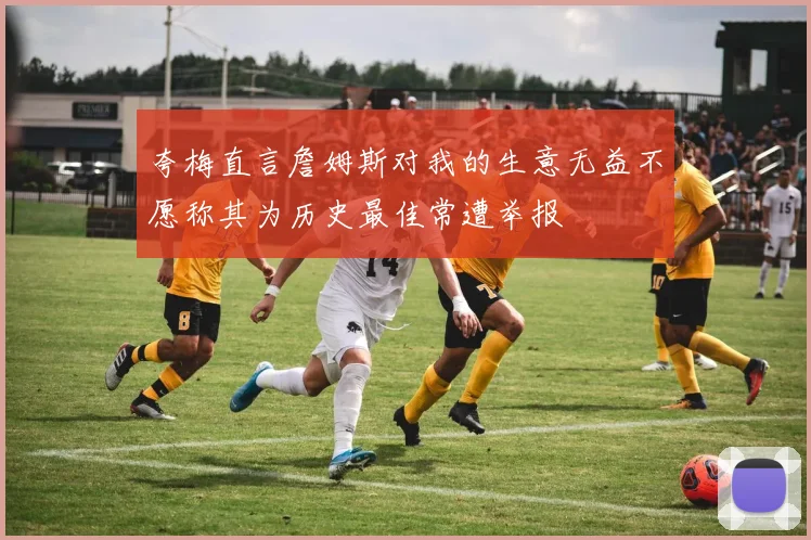 夸梅直言詹姆斯对我的生意无益不愿称其为历史最佳常遭举报