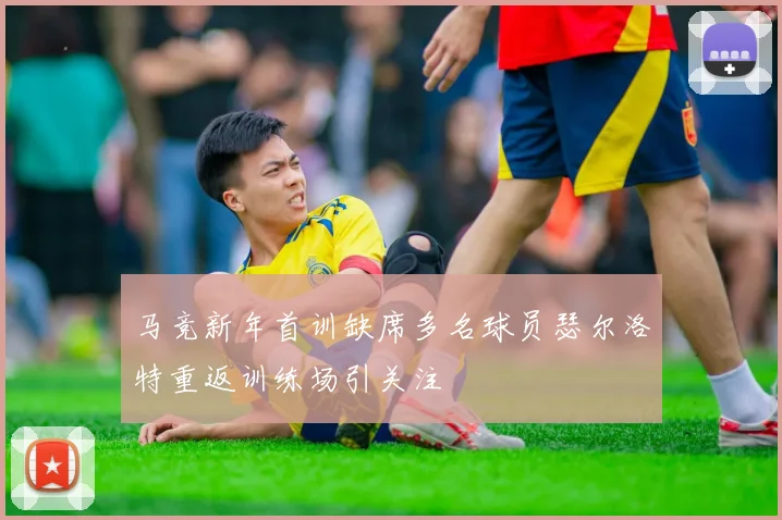 马竞新年首训缺席多名球员瑟尔洛特重返训练场引关注