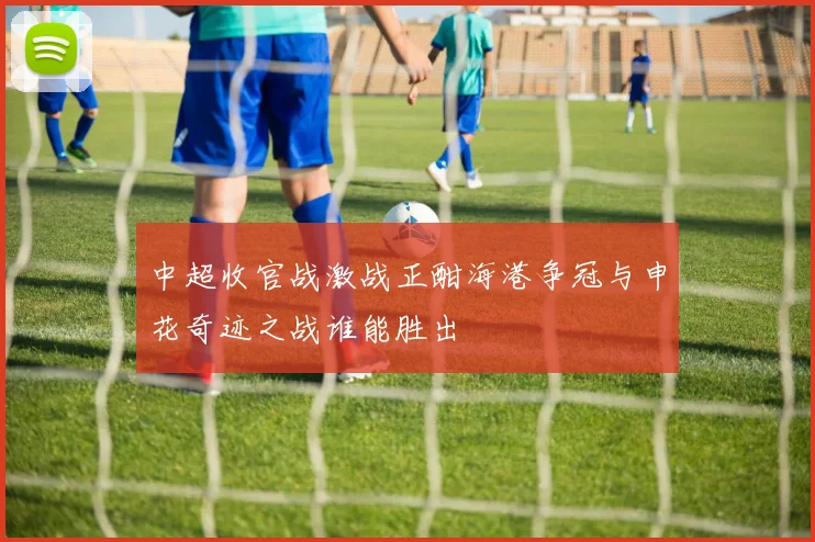 中超收官战激战正酣海港争冠与申花奇迹之战谁能胜出