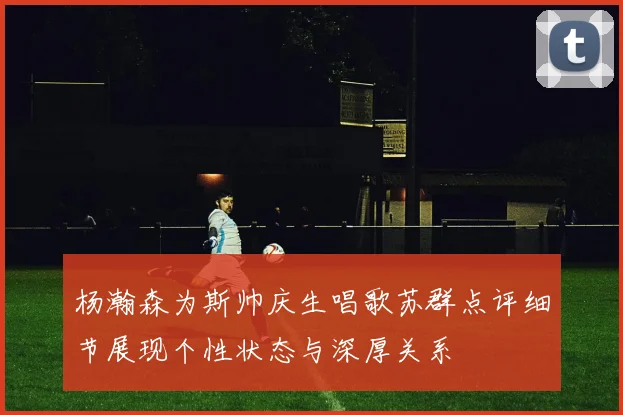 杨瀚森为斯帅庆生唱歌苏群点评细节展现个性状态与深厚关系