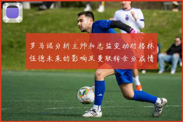 罗马诺分析主帅和总监变动对格林伍德未来的影响及曼联转会分成情况