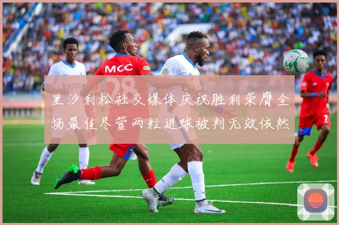里沙利松社交媒体庆祝胜利荣膺全场最佳尽管两粒进球被判无效依然贡献助攻