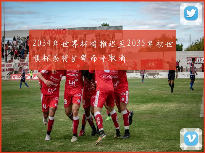 2034年世界杯将推迟至2035年初世俱杯或将扩军而非取消