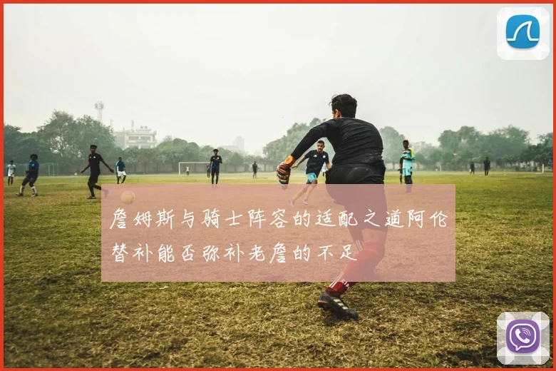 詹姆斯与骑士阵容的适配之道阿伦替补能否弥补老詹的不足