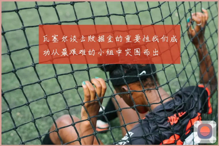 瓦塞尔谈击败掘金的重要性我们成功从最艰难的小组中突围而出