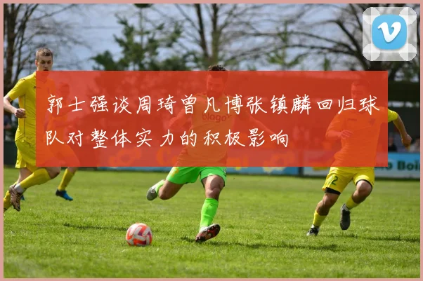 郭士强谈周琦曾凡博张镇麟回归球队对整体实力的积极影响
