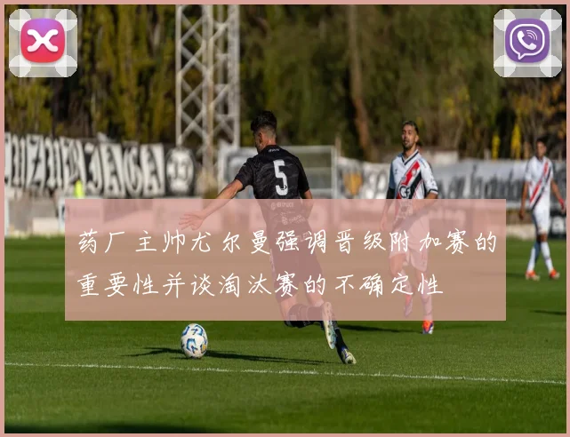 药厂主帅尤尔曼强调晋级附加赛的重要性并谈淘汰赛的不确定性