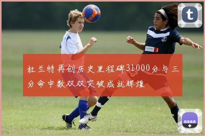 杜兰特再创历史里程碑31000分与三分命中数双双突破成就辉煌