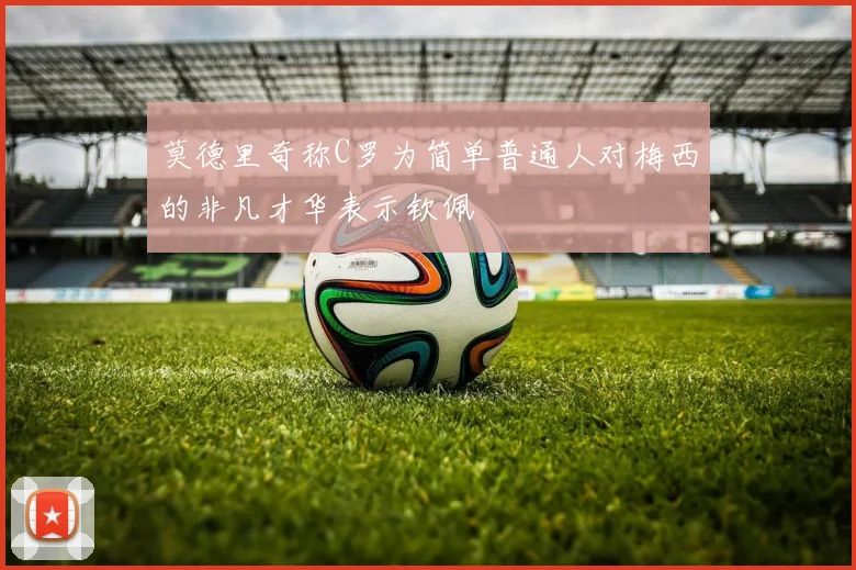 莫德里奇称C罗为简单普通人对梅西的非凡才华表示钦佩