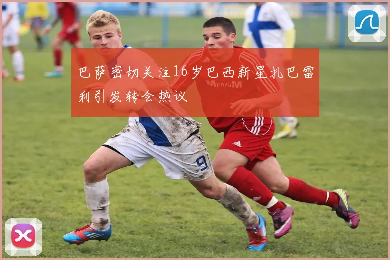 巴萨密切关注16岁巴西新星扎巴雷利引发转会热议