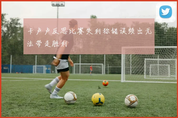 卡卢卢反思比赛失利称错误频出无法带走胜利