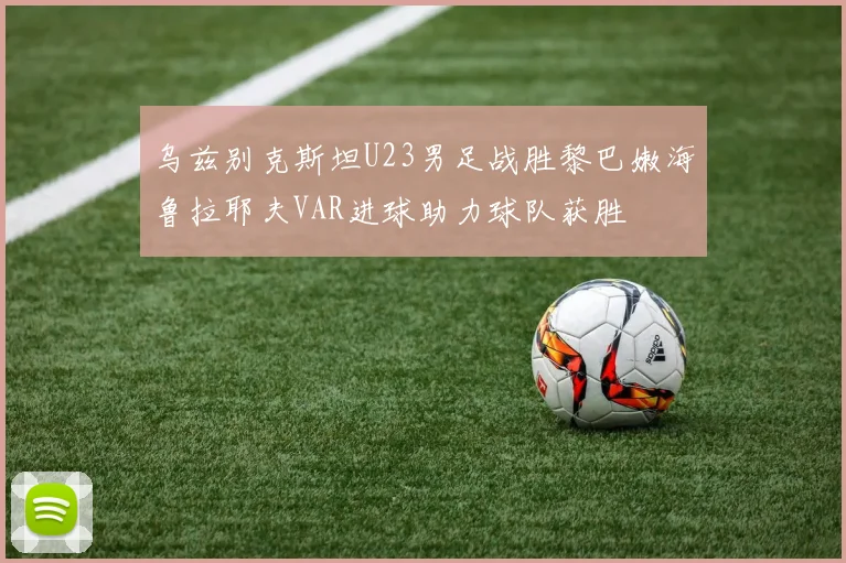 乌兹别克斯坦U23男足战胜黎巴嫩海鲁拉耶夫VAR进球助力球队获胜