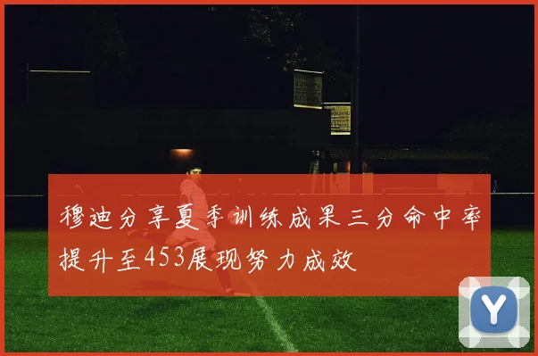 穆迪分享夏季训练成果三分命中率提升至453展现努力成效
