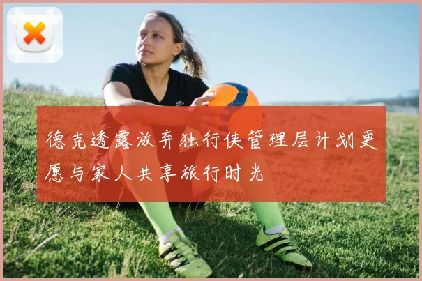 德克透露放弃独行侠管理层计划更愿与家人共享旅行时光