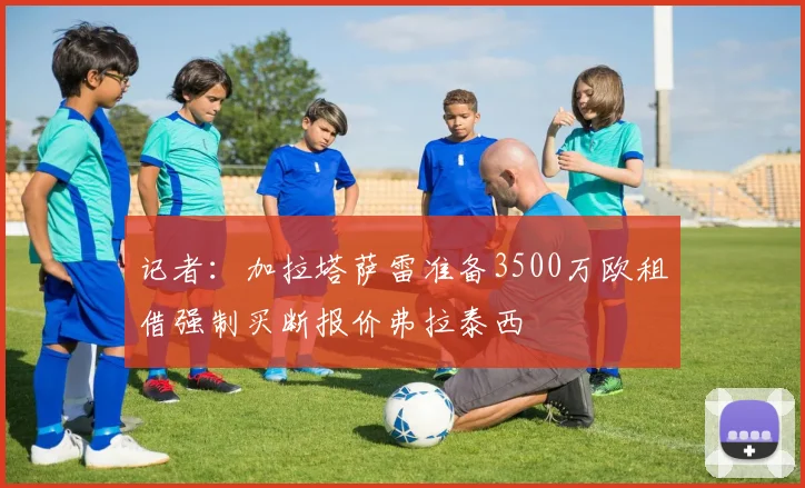 记者：加拉塔萨雷准备3500万欧租借强制买断报价弗拉泰西
