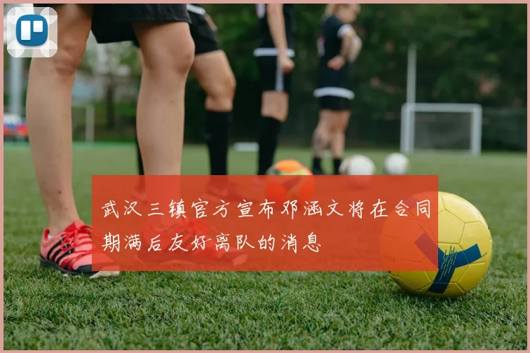 武汉三镇官方宣布邓涵文将在合同期满后友好离队的消息
