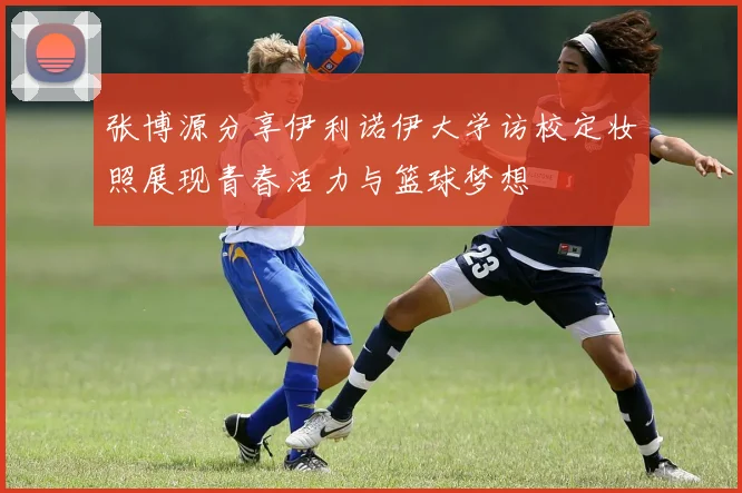 张博源分享伊利诺伊大学访校定妆照展现青春活力与篮球梦想