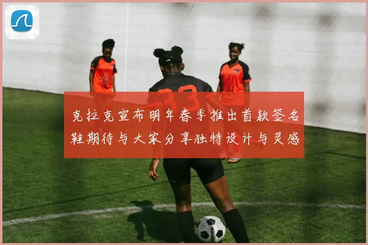 克拉克宣布明年春季推出首款签名鞋期待与大家分享独特设计与灵感