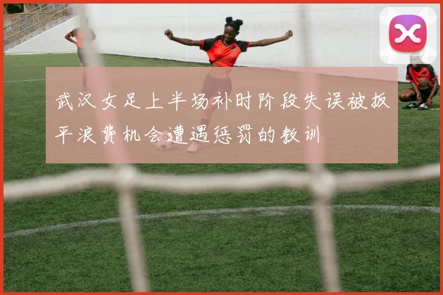 武汉女足上半场补时阶段失误被扳平浪费机会遭遇惩罚的教训