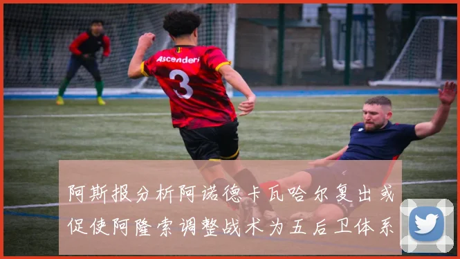 阿斯报分析阿诺德卡瓦哈尔复出或促使阿隆索调整战术为五后卫体系