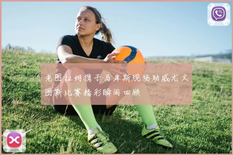 老图拉姆携子马库斯现场助威尤文图斯比赛精彩瞬间回顾