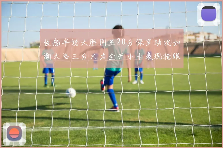 快船半场大胜国王20分保罗助攻如潮大洛三分火力全开小卡表现抢眼