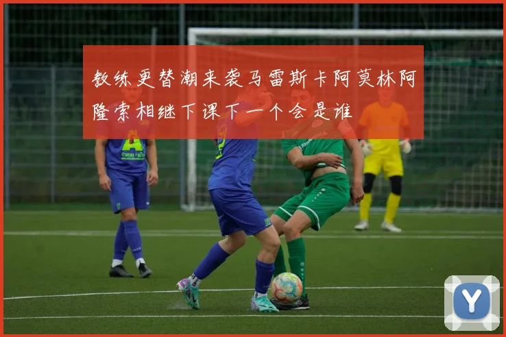 教练更替潮来袭马雷斯卡阿莫林阿隆索相继下课下一个会是谁