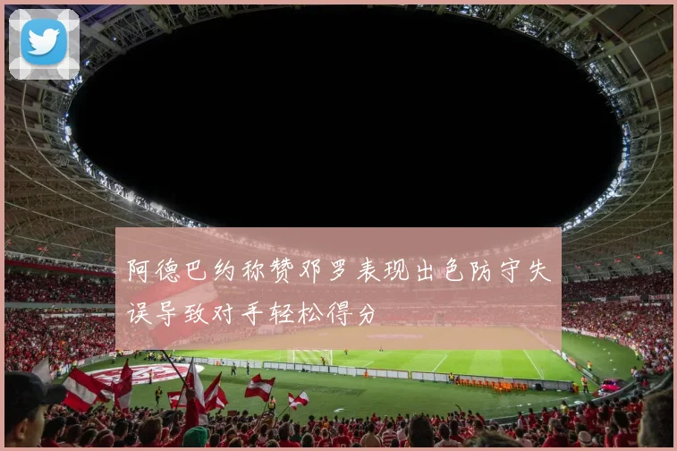 阿德巴约称赞邓罗表现出色防守失误导致对手轻松得分