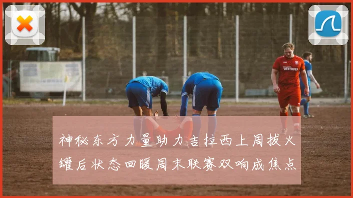 神秘东方力量助力吉拉西上周拔火罐后状态回暖周末联赛双响成焦点